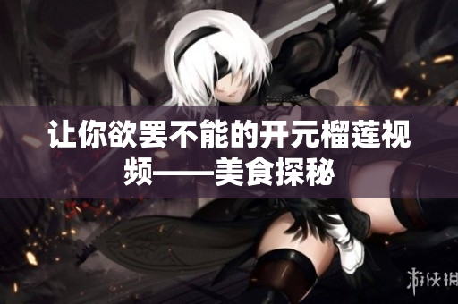 让你欲罢不能的开元榴莲视频——美食探秘