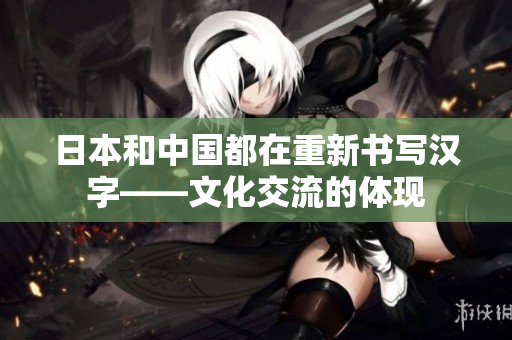 日本和中国都在重新书写汉字——文化交流的体现