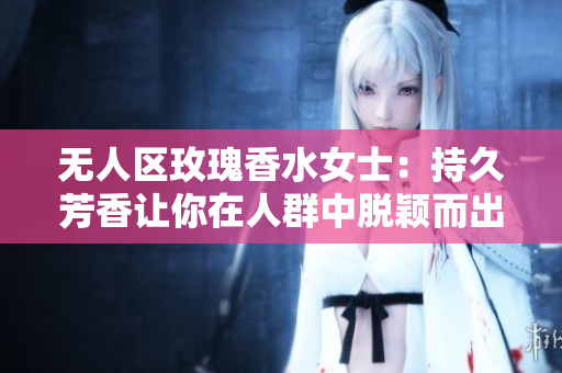 无人区玫瑰香水女士：持久芳香让你在人群中脱颖而出