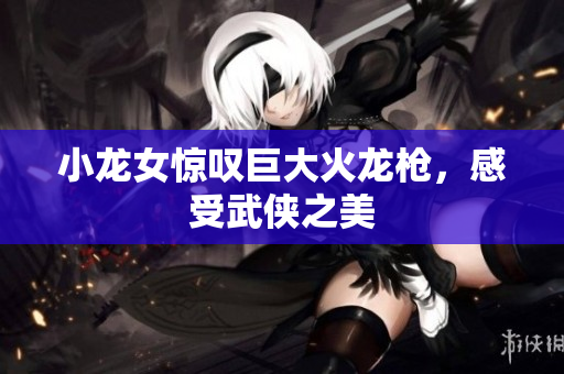 小龙女惊叹巨大火龙枪，感受武侠之美