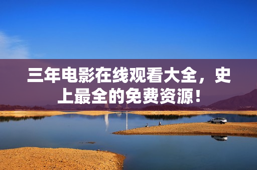 三年电影在线观看大全，史上最全的免费资源！