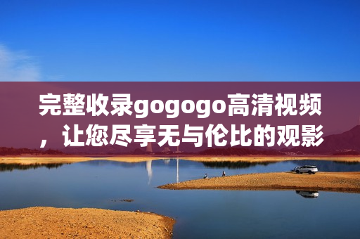 完整收录gogogo高清视频，让您尽享无与伦比的观影体验！
