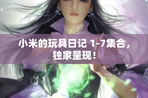 小米的玩具日记 1-7集合，独家呈现！