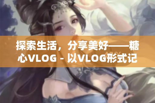 探索生活，分享美好——糖心VLOG - 以VLOG形式记录生活点滴