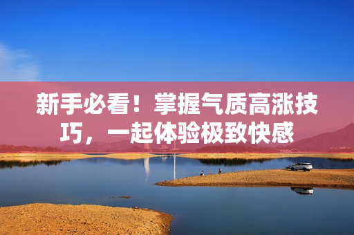 新手必看！掌握气质高涨技巧，一起体验极致快感