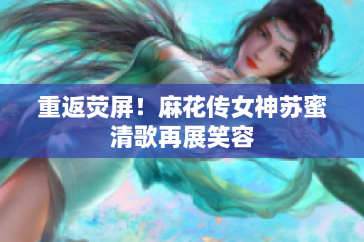 重返荧屏！麻花传女神苏蜜清歌再展笑容