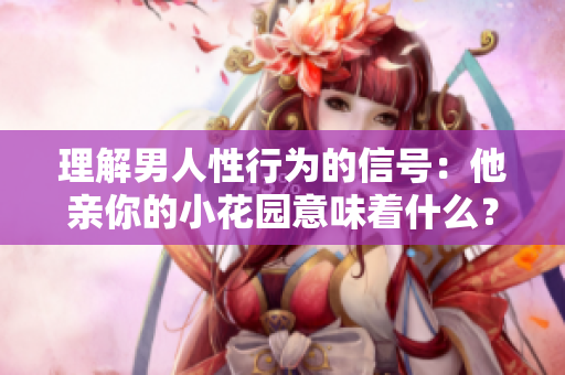 理解男人性行为的信号：他亲你的小花园意味着什么？