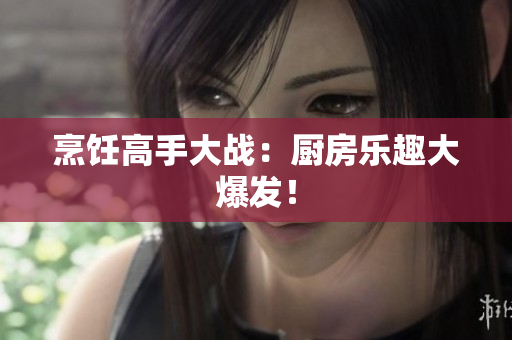 烹饪高手大战：厨房乐趣大爆发！
