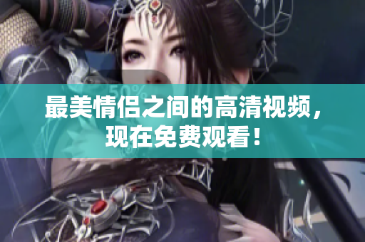 最美情侣之间的高清视频，现在免费观看！