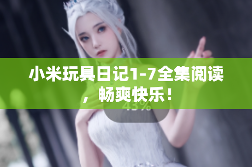 小米玩具日记1-7全集阅读，畅爽快乐！