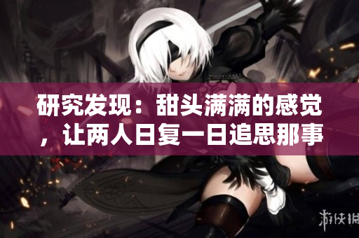 研究发现：甜头满满的感觉，让两人日复一日追思那事。