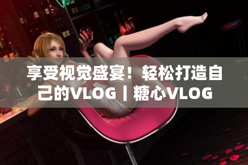 享受视觉盛宴！轻松打造自己的VLOG丨糖心VLOG