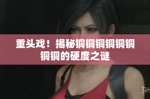 重头戏！揭秘铜铜铜铜铜铜铜铜的硬度之谜