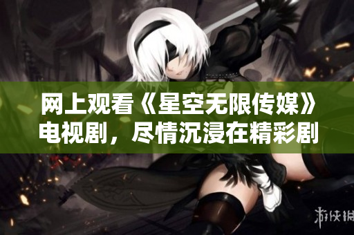 网上观看《星空无限传媒》电视剧，尽情沉浸在精彩剧情中！