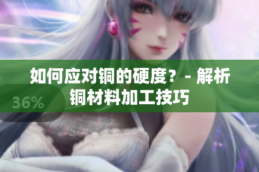 如何应对铜的硬度？- 解析铜材料加工技巧