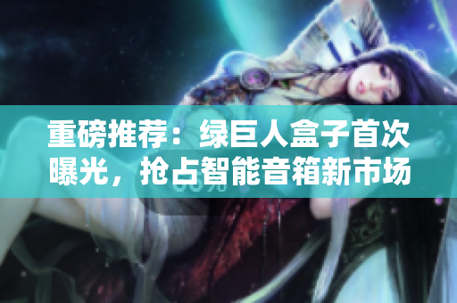重磅推荐：绿巨人盒子首次曝光，抢占智能音箱新市场！