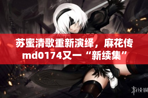 苏蜜清歌重新演绎，麻花传md0174又一“新续集”