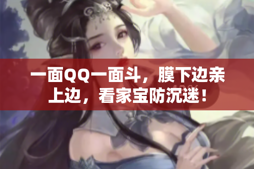 一面QQ一面斗，膜下边亲上边，看家宝防沉迷！