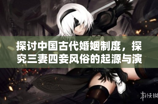 探讨中国古代婚姻制度，探究三妻四妾风俗的起源与演变