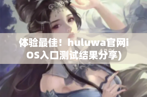 体验最佳！huluwa官网iOS入口测试结果分享)