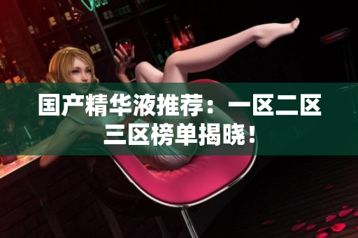 国产精华液推荐：一区二区三区榜单揭晓！
