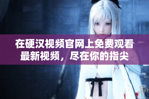 在硬汉视频官网上免费观看最新视频，尽在你的指尖