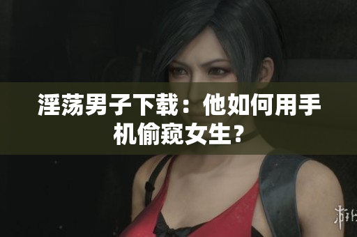 淫荡男子下载：他如何用手机偷窥女生？