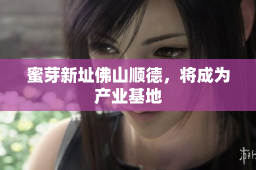 蜜芽新址佛山顺德，将成为产业基地