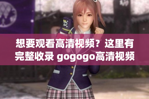 想要观看高清视频？这里有完整收录 gogogo高清视频大全！