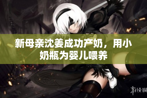 新母亲沈姜成功产奶，用小奶瓶为婴儿喂养