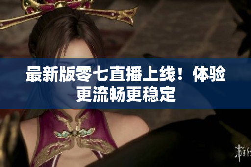 最新版零七直播上线！体验更流畅更稳定