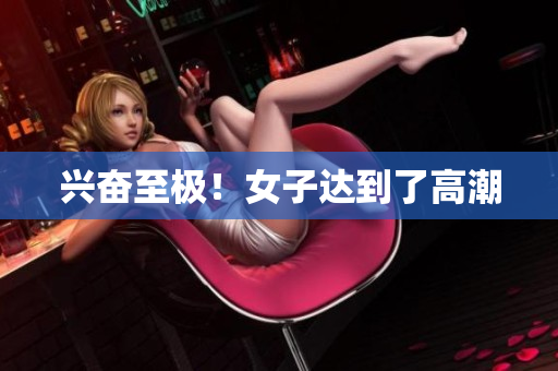 兴奋至极！女子达到了高潮