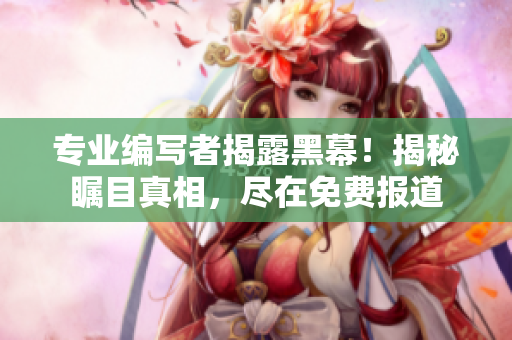 专业编写者揭露黑幕！揭秘瞩目真相，尽在免费报道