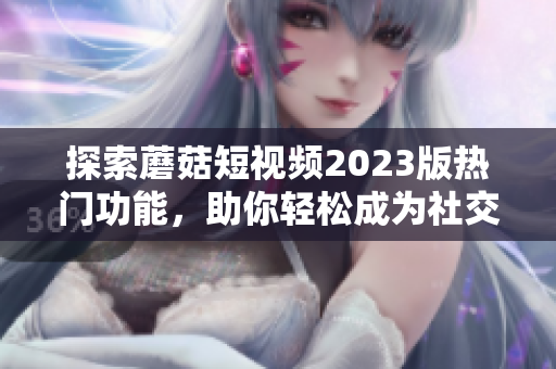 探索蘑菇短视频2023版热门功能，助你轻松成为社交达人！