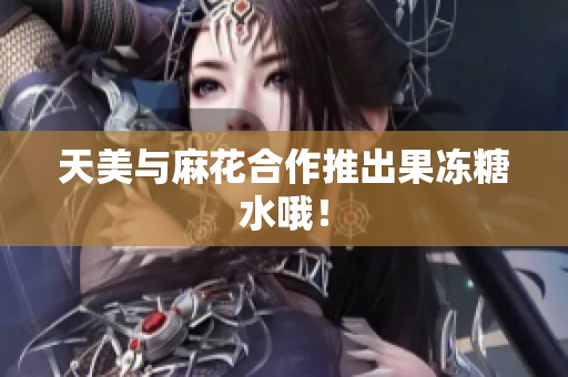 天美与麻花合作推出果冻糖水哦！