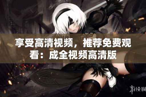 享受高清视频，推荐免费观看：成全视频高清版
