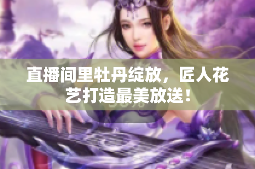 直播间里牡丹绽放，匠人花艺打造最美放送！