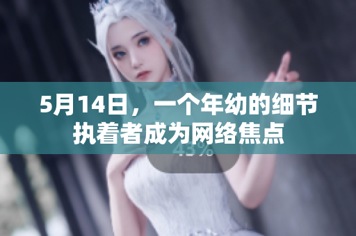 5月14日，一个年幼的细节执着者成为网络焦点