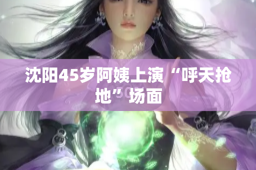 沈阳45岁阿姨上演“呼天抢地”场面
