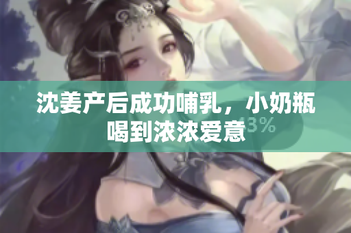 沈姜产后成功哺乳，小奶瓶喝到浓浓爱意