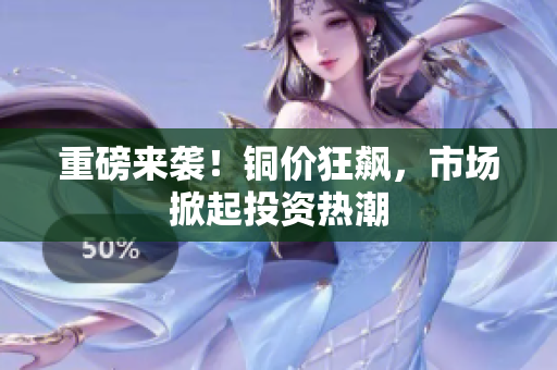 重磅来袭！铜价狂飙，市场掀起投资热潮