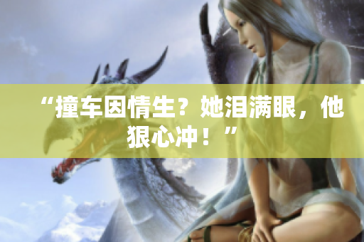 “撞车因情生？她泪满眼，他狠心冲！”