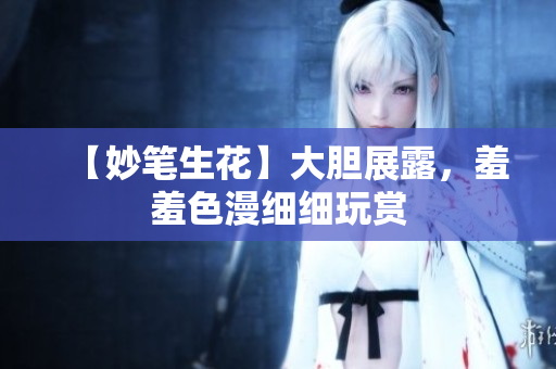 【妙笔生花】大胆展露，羞羞色漫细细玩赏