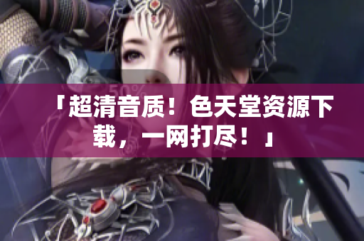 「超清音质！色天堂资源下载，一网打尽！」