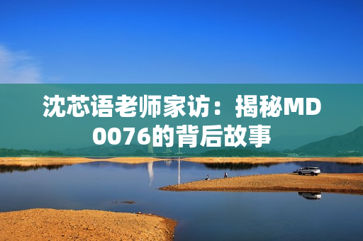 沈芯语老师家访：揭秘MD0076的背后故事